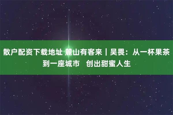 散户配资下载地址 麓山有客来｜吴畏：从一杯果茶到一座城市   创出甜蜜人生