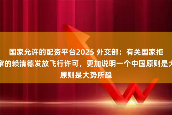 国家允许的配资平台2025 外交部：有关国家拒绝向外窜的赖清德发放飞行许可，更加说明一个中国原则是大势所趋