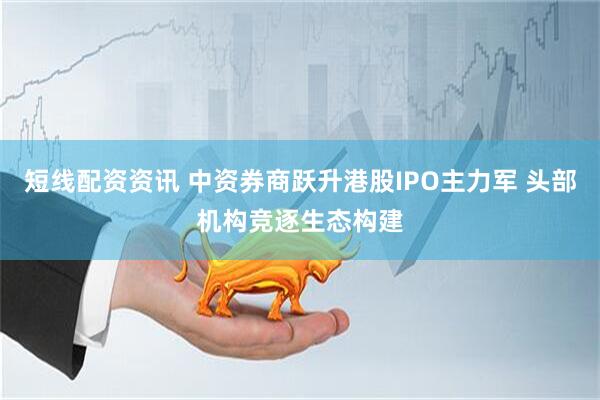 短线配资资讯 中资券商跃升港股IPO主力军 头部机构竞逐生态构建