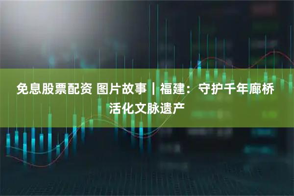 免息股票配资 图片故事｜福建：守护千年廊桥 活化文脉遗产