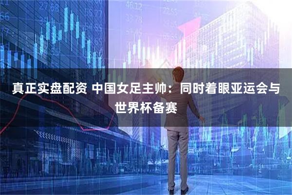 真正实盘配资 中国女足主帅：同时着眼亚运会与世界杯备赛