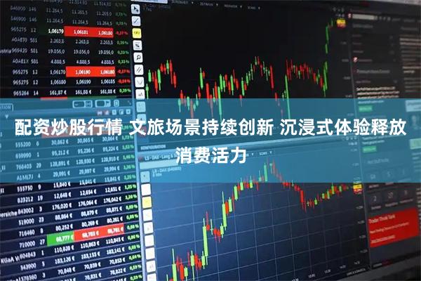 配资炒股行情 文旅场景持续创新 沉浸式体验释放消费活力