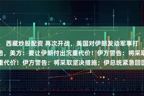 西藏炒股配资 再次开战,美国对伊朗发动军事打击,强度是之前的四五倍,美方:要让伊朗付出沉重代价!伊方警告:将采取坚决措施;伊总统紧急回国