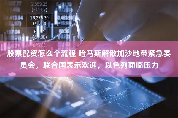 股票配资怎么个流程 哈马斯解散加沙地带紧急委员会，联合国表示欢迎，以色列面临压力