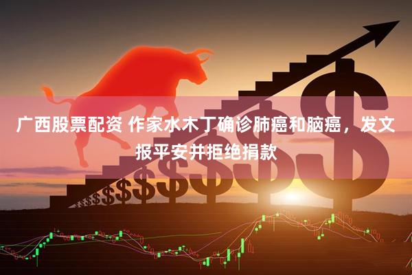 广西股票配资 作家水木丁确诊肺癌和脑癌，发文报平安并拒绝捐款