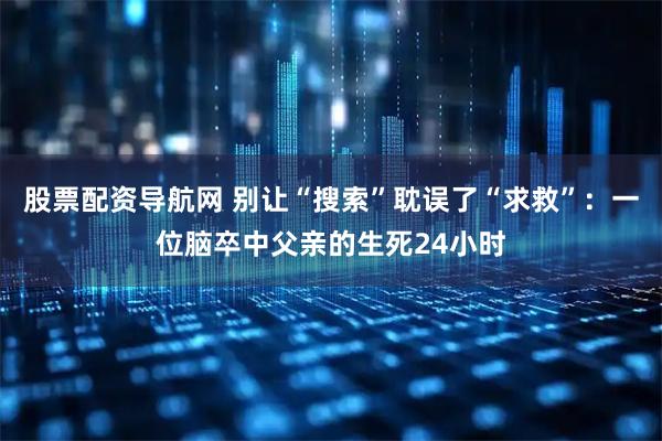 股票配资导航网 别让“搜索”耽误了“求救”：一位脑卒中父亲的生死24小时