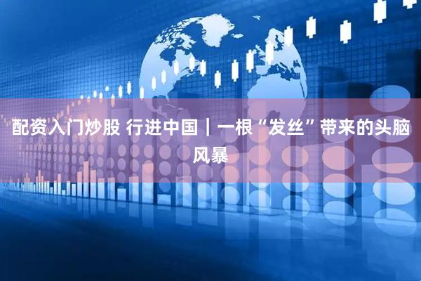 配资入门炒股 行进中国|一根“发丝”带来的头脑风暴