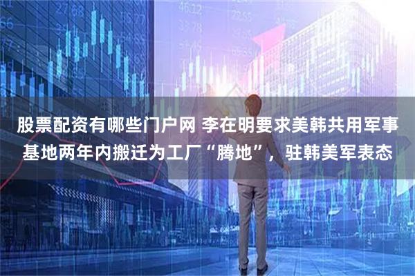 股票配资有哪些门户网 李在明要求美韩共用军事基地两年内搬迁为工厂“腾地”，驻韩美军表态