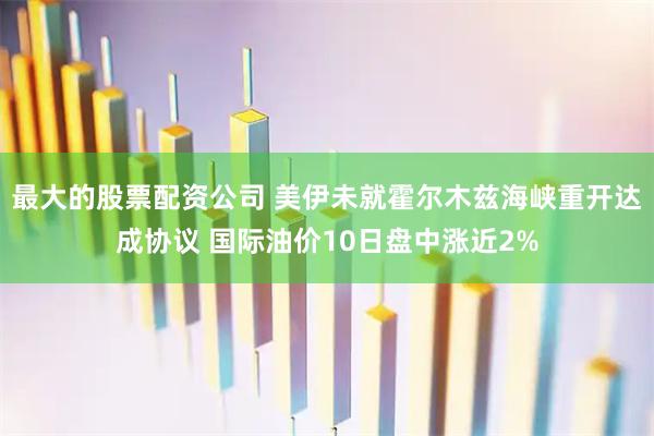 最大的股票配资公司 美伊未就霍尔木兹海峡重开达成协议 国际油价10日盘中涨近2%