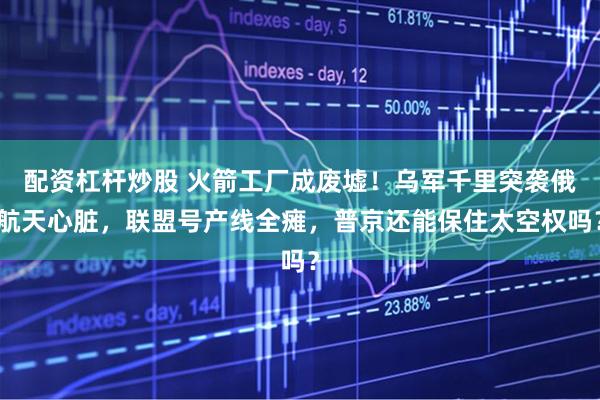 配资杠杆炒股 火箭工厂成废墟！乌军千里突袭俄航天心脏，联盟号产线全瘫，普京还能保住太空权吗？