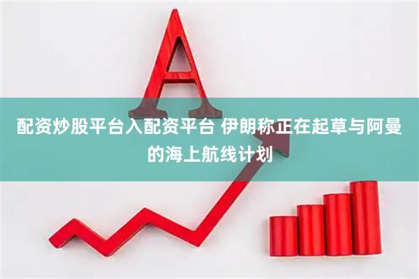 配资炒股平台入配资平台 伊朗称正在起草与阿曼的海上航线计划