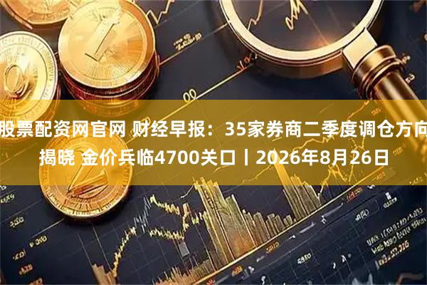 股票配资网官网 财经早报：35家券商二季度调仓方向揭晓 金价兵临4700关口丨2026年8月26日