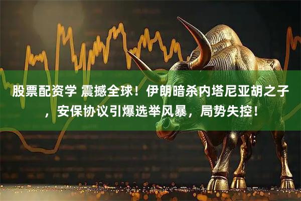 股票配资学 震撼全球！伊朗暗杀内塔尼亚胡之子，安保协议引爆选举风暴，局势失控！