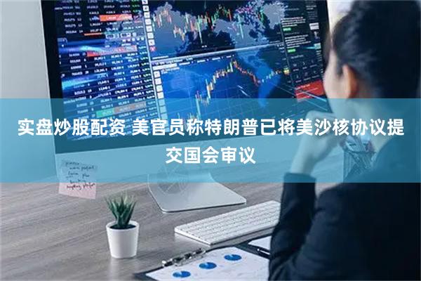 实盘炒股配资 美官员称特朗普已将美沙核协议提交国会审议
